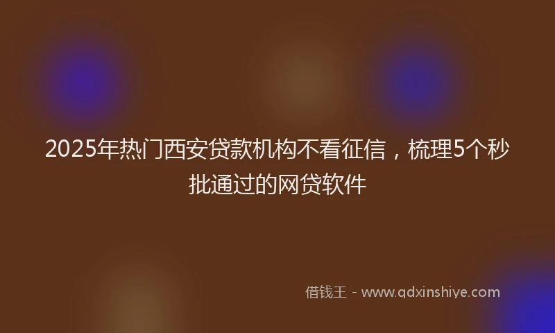 2025年热门西安贷款机构不看征信，梳理5个秒批通过的网贷软件