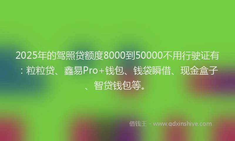 2025年的驾照贷额度8000到50000不用行驶证有：粒粒贷、鑫易Pro+钱包、钱袋瞬借、现金盒子、智贷钱包等。
