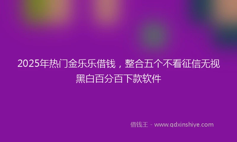 2025年热门金乐乐借钱，整合五个不看征信无视黑白百分百下款软件