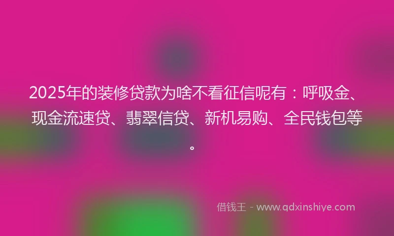 2025年的装修贷款为啥不看征信呢有：呼吸金、现金流速贷、翡翠信贷、新机易购、全民钱包等。