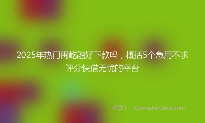 2025年热门闽屹融好下款吗，概括5个急用不求评分快借无忧的平台
