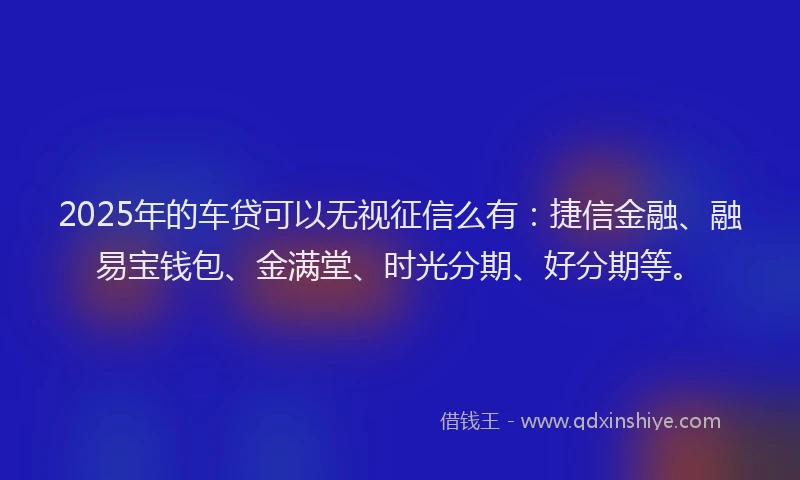 2025年的车贷可以无视征信么有：捷信金融、融易宝钱包、金满堂、时光分期、好分期等。