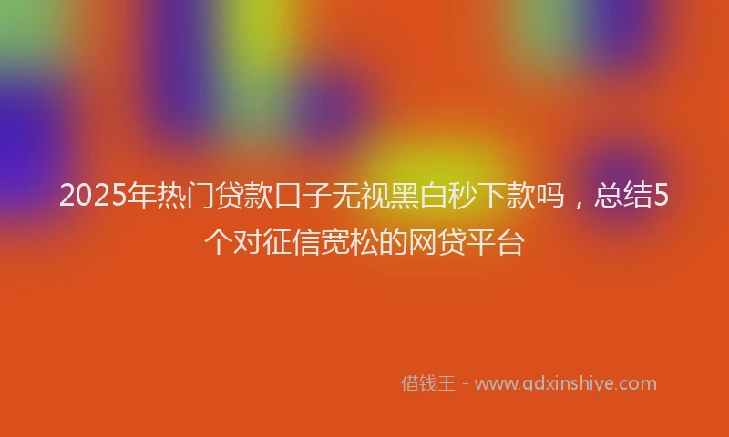 2025年热门贷款口子无视黑白秒下款吗,总结5个对征信宽松的网贷平台