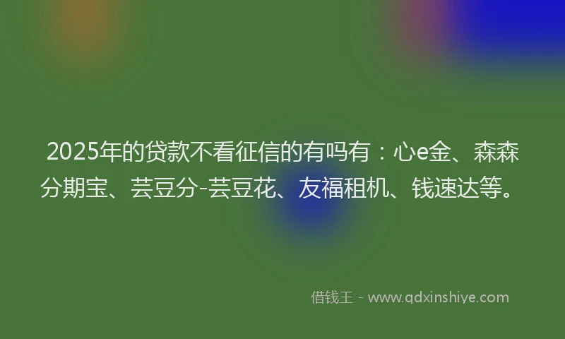 2025年的贷款不看征信的有吗有:心e金、森森分期宝、芸豆分-芸豆花、友福租机、钱速达等。