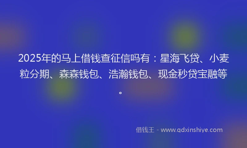 2025年的马上借钱查征信吗有：星海飞贷、小麦粒分期、森森钱包、浩瀚钱包、现金秒贷宝融等。