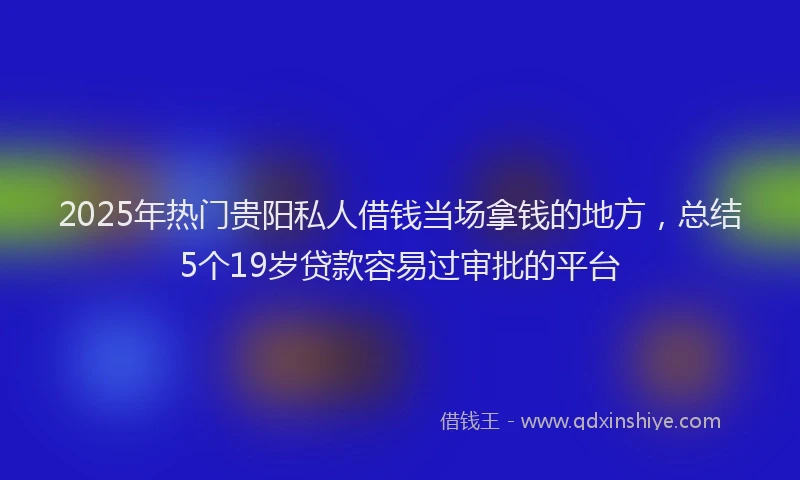 2025年热门贵阳私人借钱当场拿钱的地方，总结5个19岁贷款容易过审批的平台