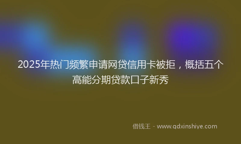 2025年热门频繁申请网贷信用卡被拒，概括五个高能分期贷款口子新秀