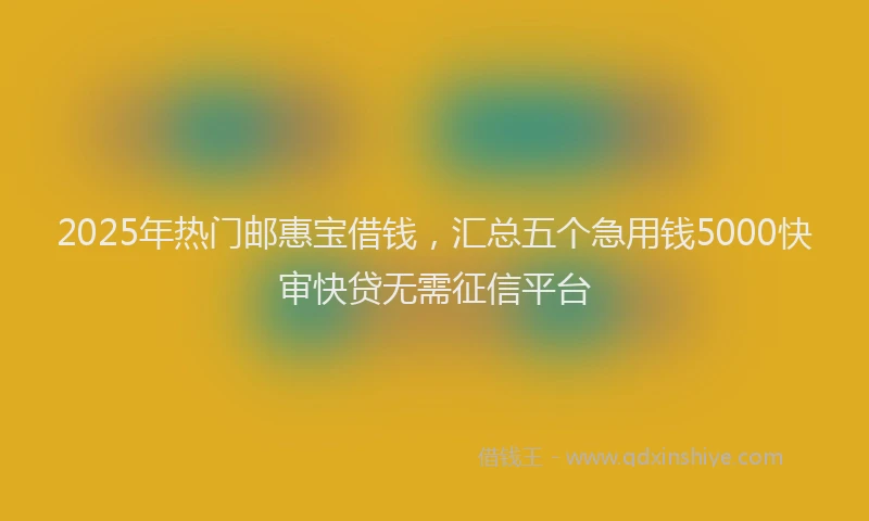 2025年热门邮惠宝借钱，汇总五个急用钱5000快审快贷无需征信平台