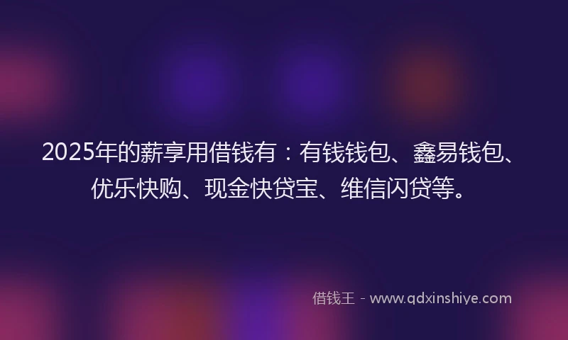 2025年的薪享用借钱有:有钱钱包、鑫易钱包、优乐快购、现金快贷宝、维信闪贷等。