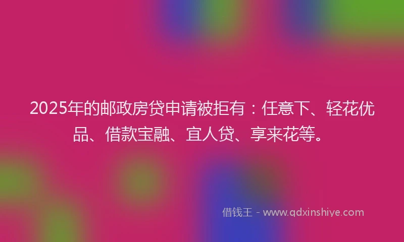 2025年的邮政房贷申请被拒有：任意下、轻花优品、借款宝融、宜人贷、享来花等。