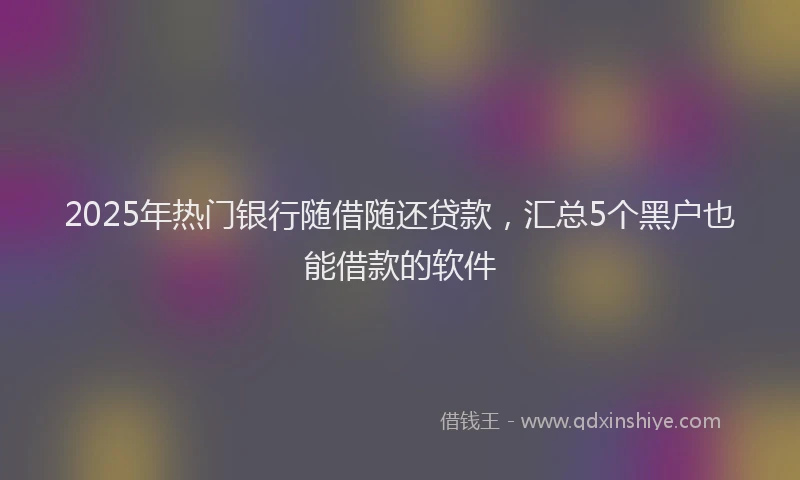 2025年热门银行随借随还贷款，汇总5个黑户也能借款的软件