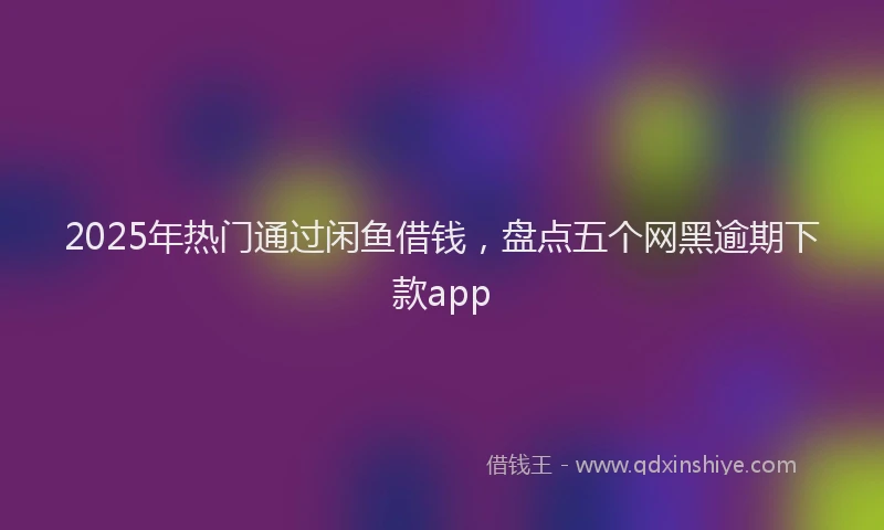 2025年热门通过闲鱼借钱,盘点五个网黑逾期下款app
