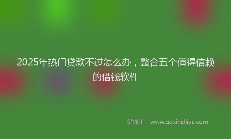 2025年热门贷款不过怎么办,整合五个值得信赖的借钱软件