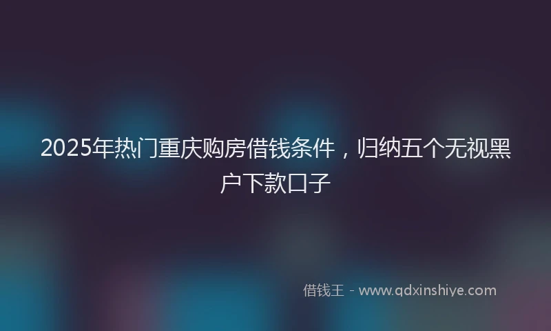 2025年热门重庆购房借钱条件，归纳五个无视黑户下款口子