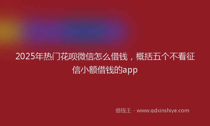 2025年热门花呗微信怎么借钱，概括五个不看征信小额借钱的app