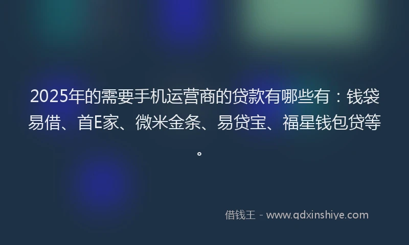 2025年的需要手机运营商的贷款有哪些有：钱袋易借、首E家、微米金条、易贷宝、福星钱包贷等。