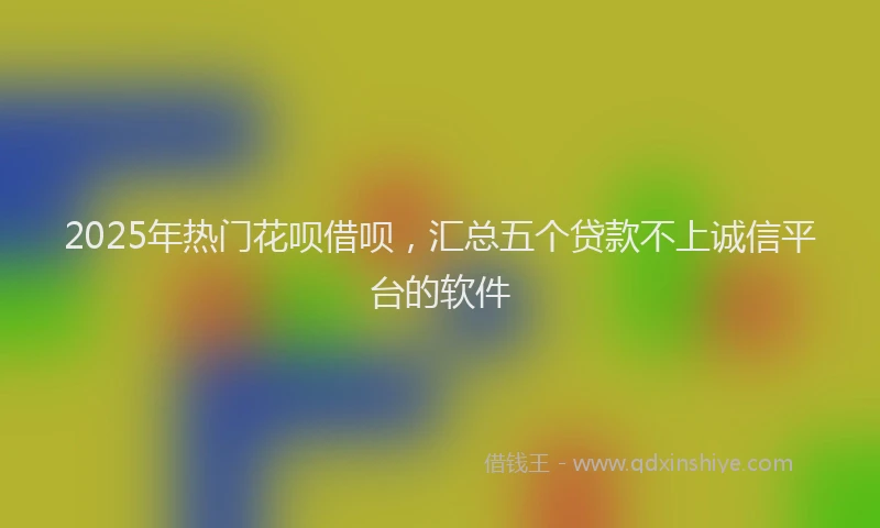 2025年热门花呗借呗,汇总五个贷款不上诚信平台的软件