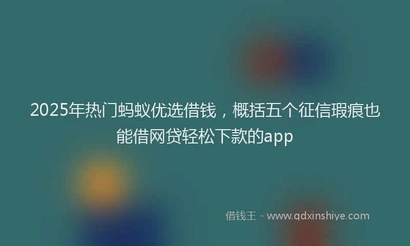 2025年热门蚂蚁优选借钱，概括五个征信瑕疵也能借网贷轻松下款的app