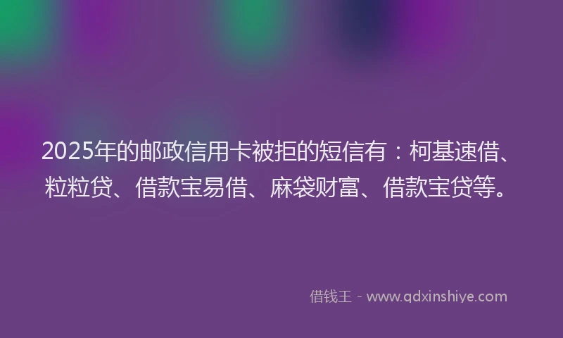 2025年的邮政信用卡被拒的短信有:柯基速借、粒粒贷、借款宝易借、麻袋财富、借款宝贷等。
