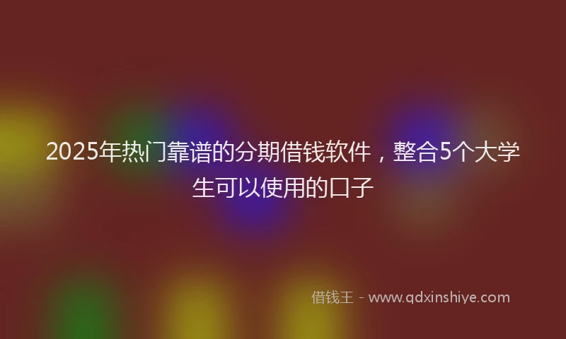 2025年热门靠谱的分期借钱软件，整合5个大学生可以使用的口子