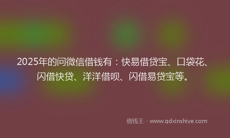2025年的问微信借钱有：快易借贷宝、口袋花、闪借快贷、洋洋借呗、闪借易贷宝等。