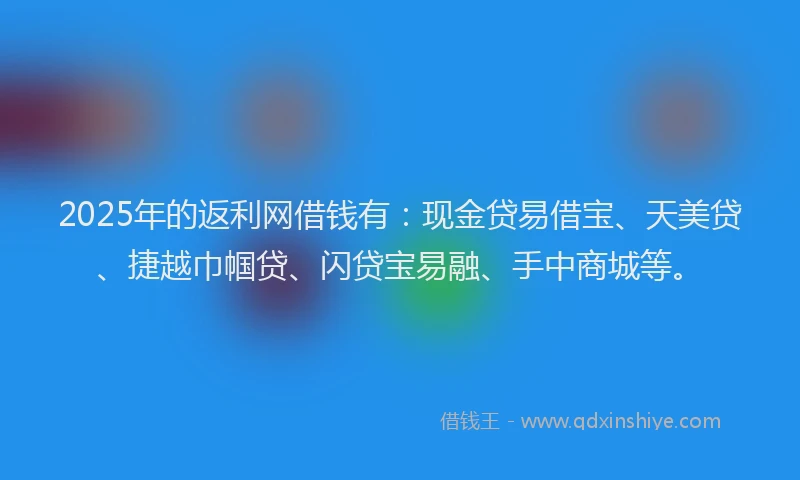 2025年的返利网借钱有：现金贷易借宝、天美贷、捷越巾帼贷、闪贷宝易融、手中商城等。