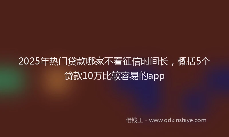 2025年热门贷款哪家不看征信时间长,概括5个贷款10万比较容易的app