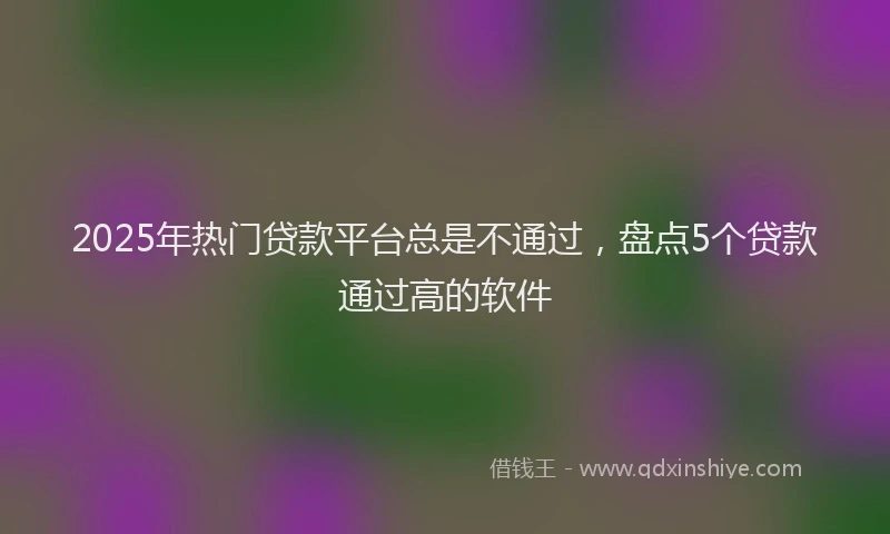 2025年热门贷款平台总是不通过,盘点5个贷款通过高的软件