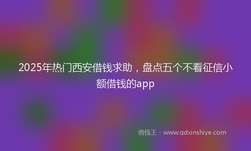 2025年热门西安借钱求助,盘点五个不看征信小额借钱的app