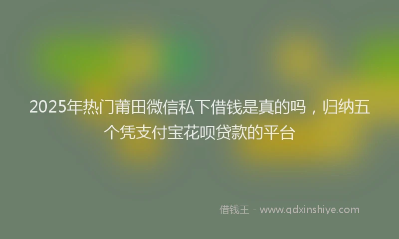 2025年热门莆田微信私下借钱是真的吗，归纳五个凭支付宝花呗贷款的平台