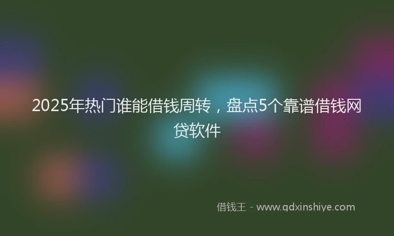 2025年热门谁能借钱周转，盘点5个靠谱借钱网贷软件