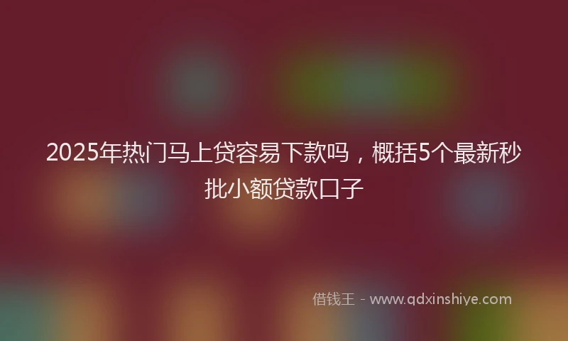 2025年热门马上贷容易下款吗，概括5个最新秒批小额贷款口子
