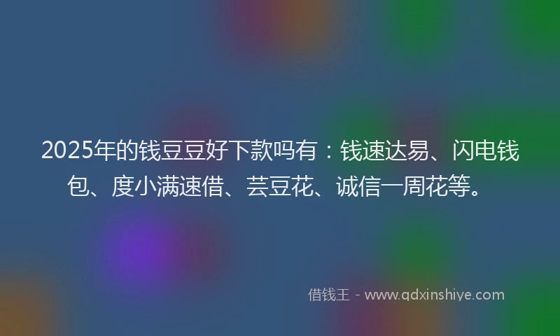 2025年的钱豆豆好下款吗有：钱速达易、闪电钱包、度小满速借、芸豆花、诚信一周花等。