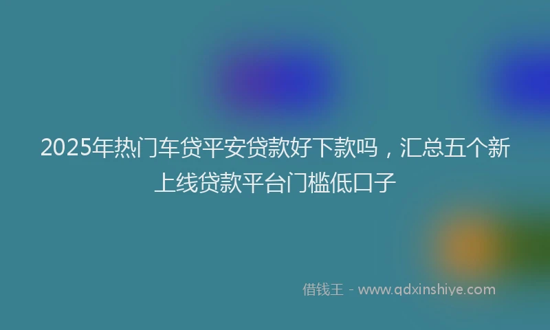 2025年热门车贷平安贷款好下款吗，汇总五个新上线贷款平台门槛低口子