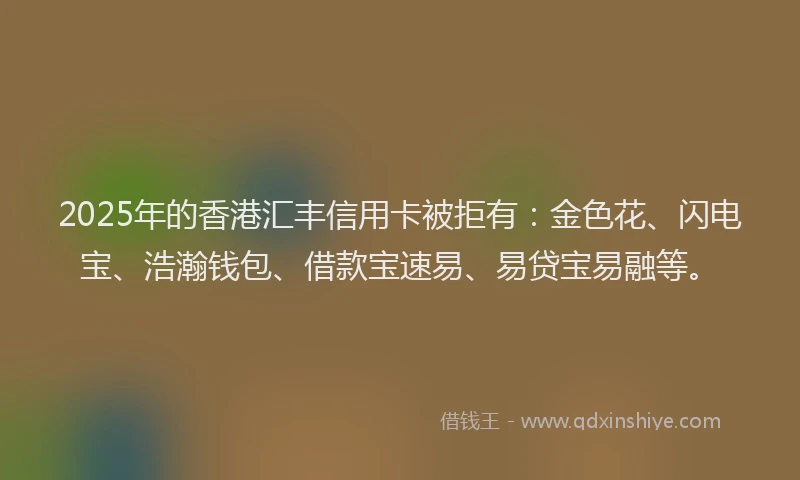 2025年的香港汇丰信用卡被拒有：金色花、闪电宝、浩瀚钱包、借款宝速易、易贷宝易融等。