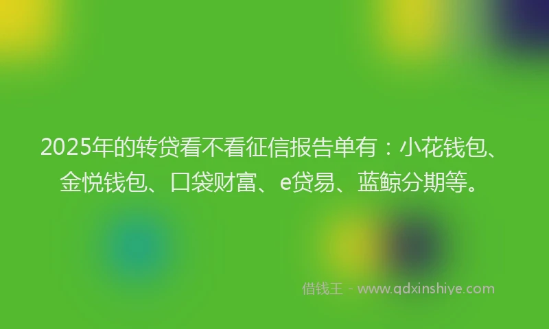 2025年的转贷看不看征信报告单有：小花钱包、金悦钱包、口袋财富、e贷易、蓝鲸分期等。