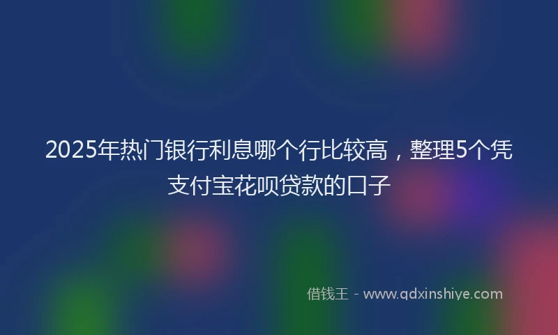 2025年热门银行利息哪个行比较高，整理5个凭支付宝花呗贷款的口子
