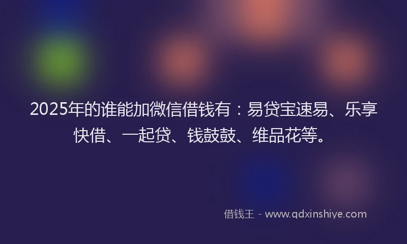 2025年的谁能加微信借钱有：易贷宝速易、乐享快借、一起贷、钱鼓鼓、维品花等。