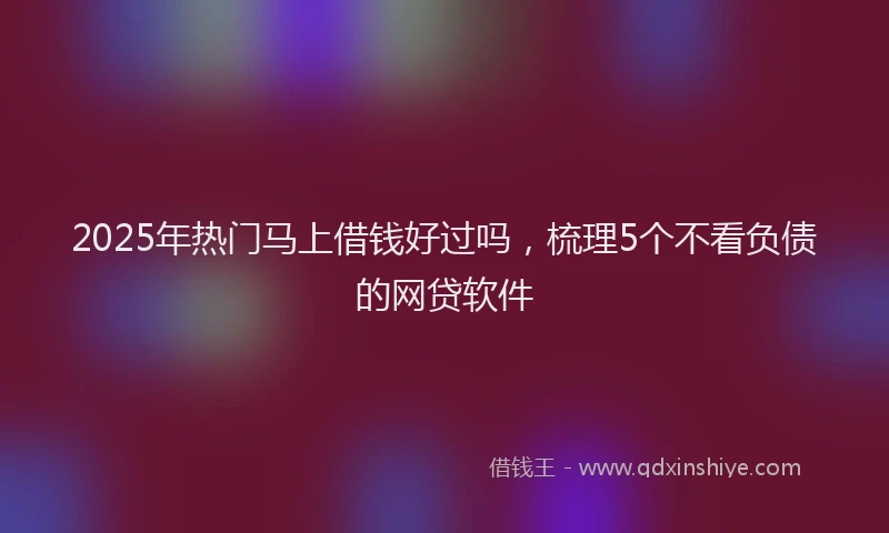 2025年热门马上借钱好过吗，梳理5个不看负债的网贷软件