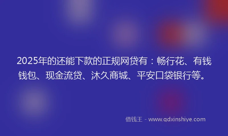 2025年的还能下款的正规网贷有：畅行花、有钱钱包、现金流贷、沐久商城、平安口袋银行等。