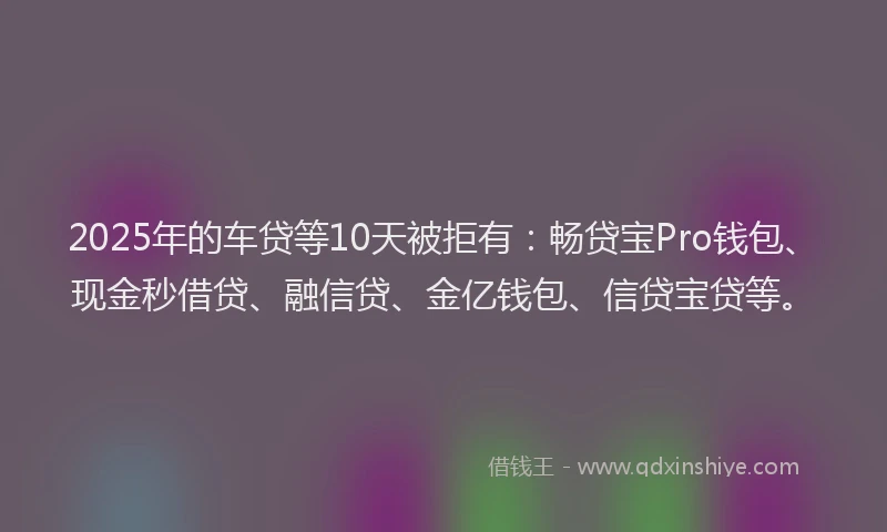 2025年的车贷等10天被拒有：畅贷宝Pro钱包、现金秒借贷、融信贷、金亿钱包、信贷宝贷等。