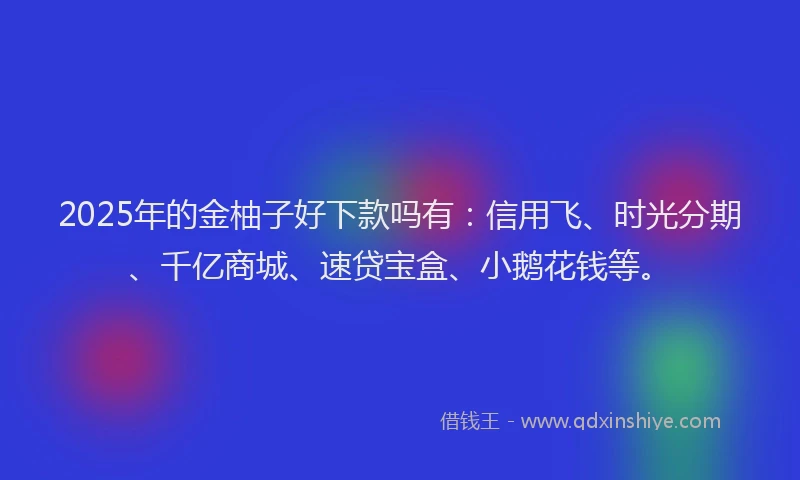 2025年的金柚子好下款吗有:信用飞、时光分期、千亿商城、速贷宝盒、小鹅花钱等。
