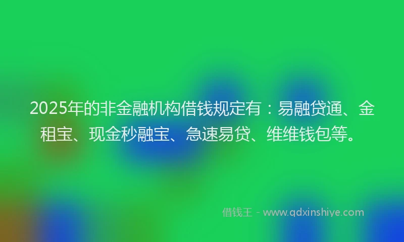 2025年的非金融机构借钱规定有：易融贷通、金租宝、现金秒融宝、急速易贷、维维钱包等。