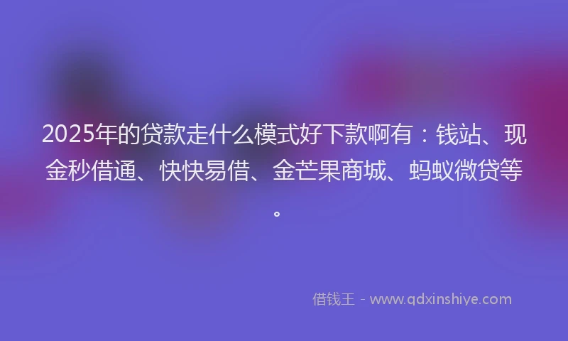 2025年的贷款走什么模式好下款啊有：钱站、现金秒借通、快快易借、金芒果商城、蚂蚁微贷等。