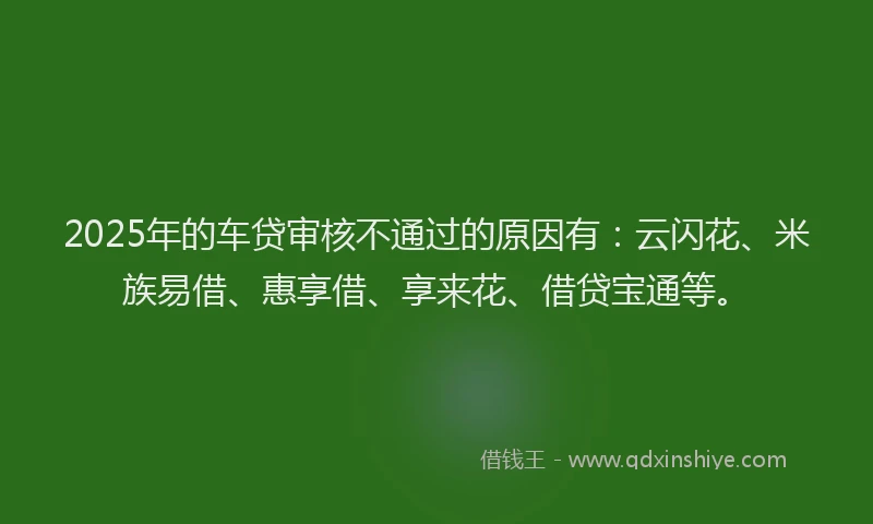 2025年的车贷审核不通过的原因有：云闪花、米族易借、惠享借、享来花、借贷宝通等。
