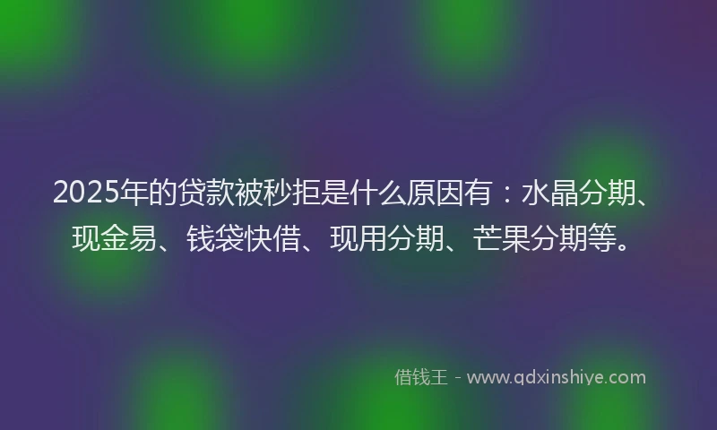 2025年的贷款被秒拒是什么原因有:水晶分期、现金易、钱袋快借、现用分期、芒果分期等。