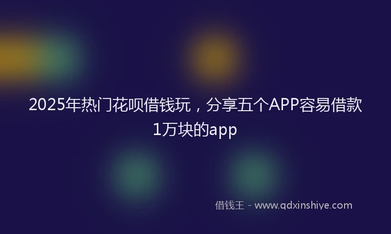 2025年热门花呗借钱玩，分享五个APP容易借款1万块的app