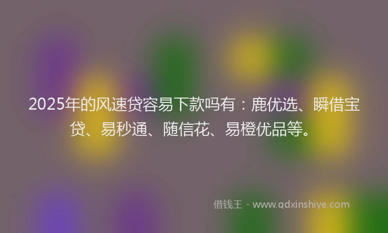 2025年的风速贷容易下款吗有：鹿优选、瞬借宝贷、易秒通、随信花、易橙优品等。