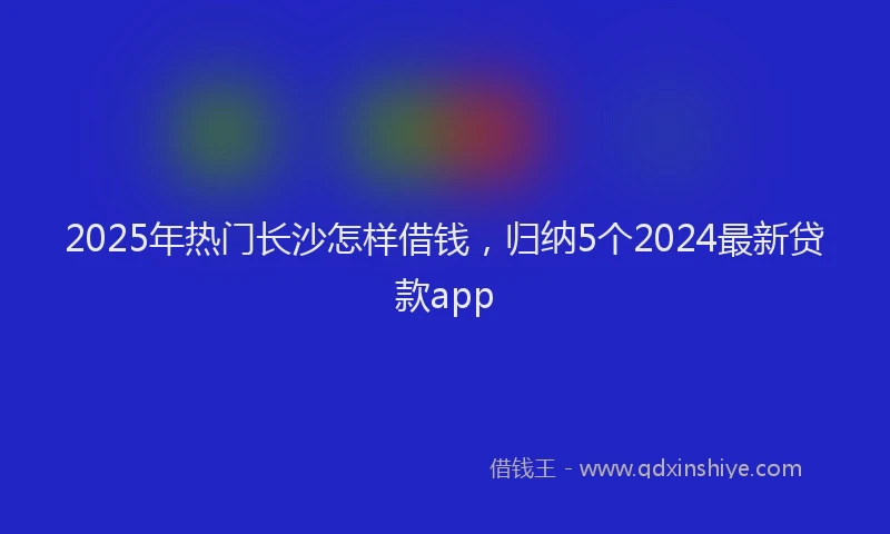 2025年热门长沙怎样借钱,归纳5个2024最新贷款app