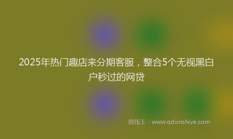 2025年热门趣店来分期客服,整合5个无视黑白户秒过的网贷
